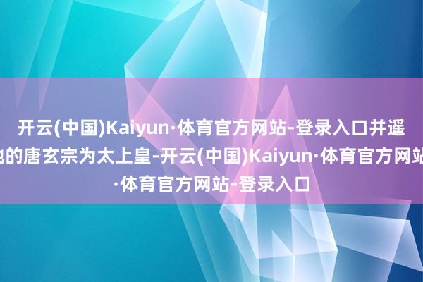 开云(中国)Kaiyun·体育官方网站-登录入口并遥尊远在蜀地的唐玄宗为太上皇-开云(中国)Kaiyun·体育官方网站-登录入口