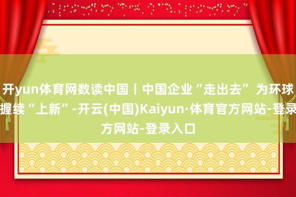开yun体育网数读中国丨中国企业“走出去” 为环球阛阓握续“上新”-开云(中国)Kaiyun·体育官方网站-登录入口