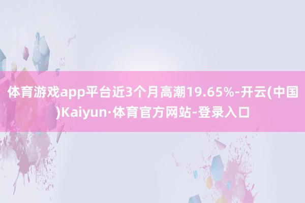 体育游戏app平台近3个月高潮19.65%-开云(中国)Kaiyun·体育官方网站-登录入口
