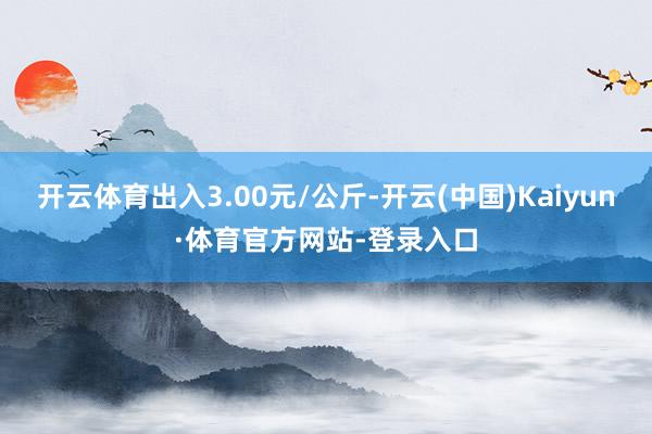 开云体育出入3.00元/公斤-开云(中国)Kaiyun·体育官方网站-登录入口