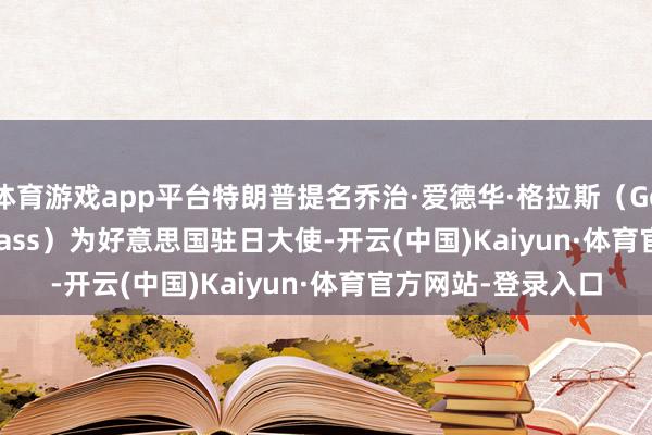 体育游戏app平台特朗普提名乔治·爱德华·格拉斯（George Edward Glass）为好意思国驻日大使-开云(中国)Kaiyun·体育官方网站-登录入口