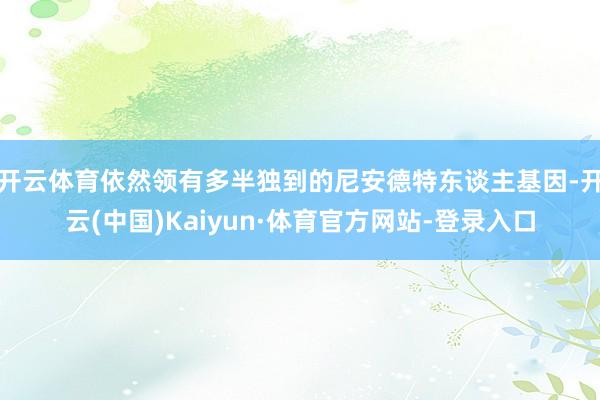开云体育依然领有多半独到的尼安德特东谈主基因-开云(中国)Kaiyun·体育官方网站-登录入口