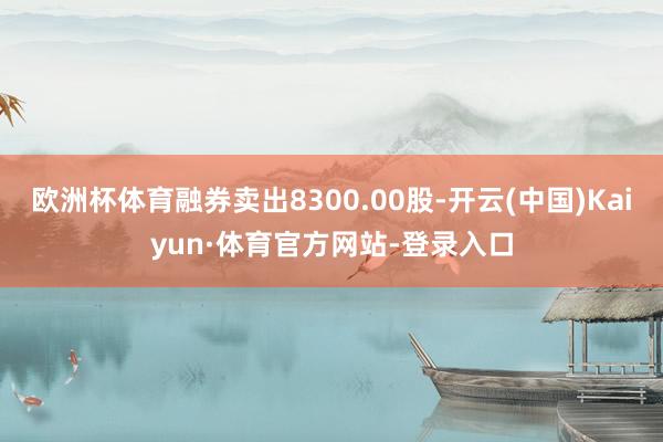 欧洲杯体育融券卖出8300.00股-开云(中国)Kaiyun·体育官方网站-登录入口