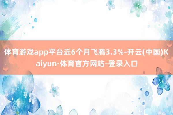 体育游戏app平台近6个月飞腾3.3%-开云(中国)Kaiyun·体育官方网站-登录入口