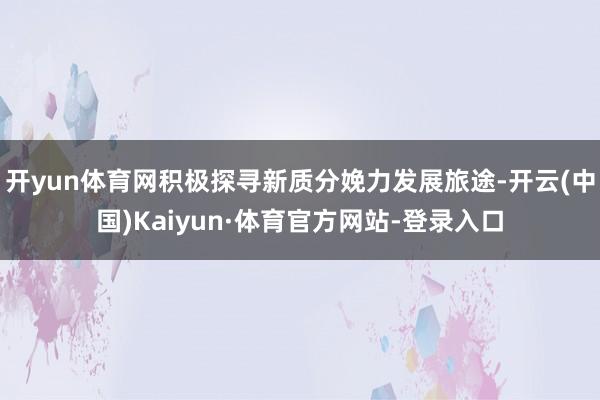 开yun体育网积极探寻新质分娩力发展旅途-开云(中国)Kaiyun·体育官方网站-登录入口
