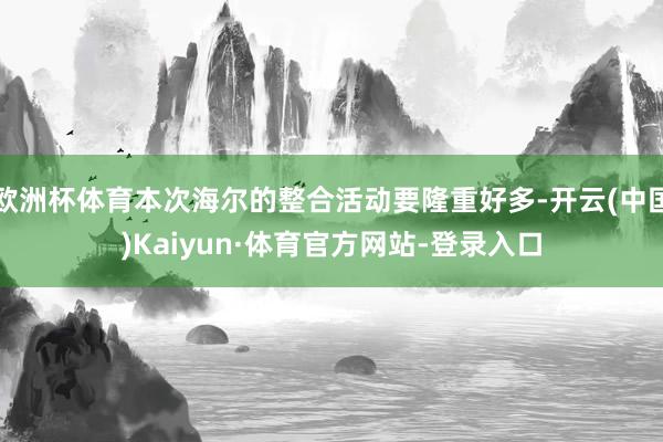 欧洲杯体育本次海尔的整合活动要隆重好多-开云(中国)Kaiyun·体育官方网站-登录入口