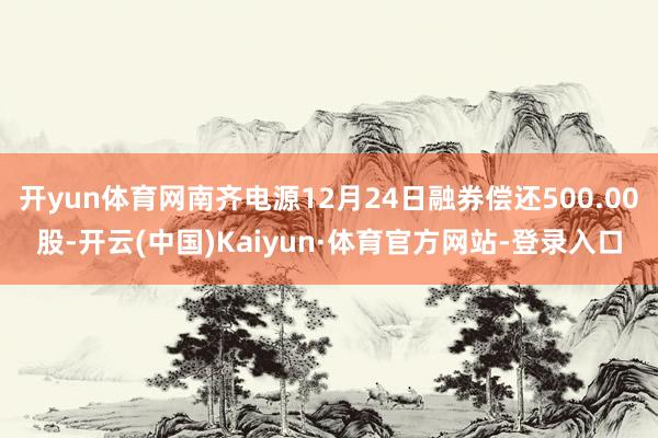 开yun体育网南齐电源12月24日融券偿还500.00股-开云(中国)Kaiyun·体育官方网站-登录入口
