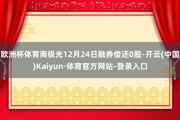 欧洲杯体育南极光12月24日融券偿还0股-开云(中国)Kaiyun·体育官方网站-登录入口