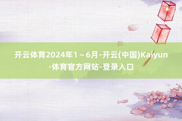 开云体育　　2024年1～6月-开云(中国)Kaiyun·体育官方网站-登录入口