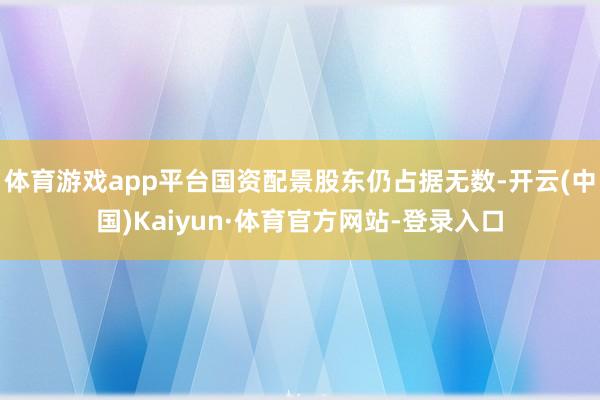 体育游戏app平台国资配景股东仍占据无数-开云(中国)Kaiyun·体育官方网站-登录入口
