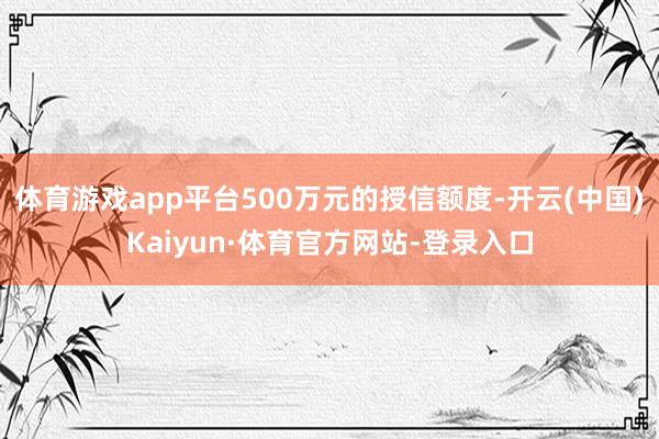 体育游戏app平台500万元的授信额度-开云(中国)Kaiyun·体育官方网站-登录入口