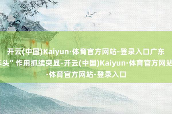 开云(中国)Kaiyun·体育官方网站-登录入口广东外贸“火车头”作用抓续突显-开云(中国)Kaiyun·体育官方网站-登录入口