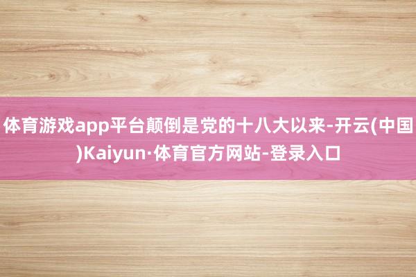 体育游戏app平台颠倒是党的十八大以来-开云(中国)Kaiyun·体育官方网站-登录入口