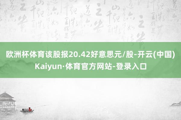欧洲杯体育该股报20.42好意思元/股-开云(中国)Kaiyun·体育官方网站-登录入口
