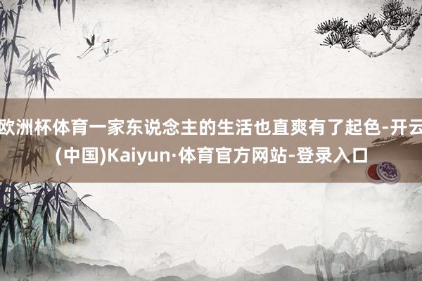 欧洲杯体育一家东说念主的生活也直爽有了起色-开云(中国)Kaiyun·体育官方网站-登录入口