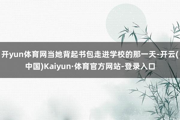 开yun体育网当她背起书包走进学校的那一天-开云(中国)Kaiyun·体育官方网站-登录入口