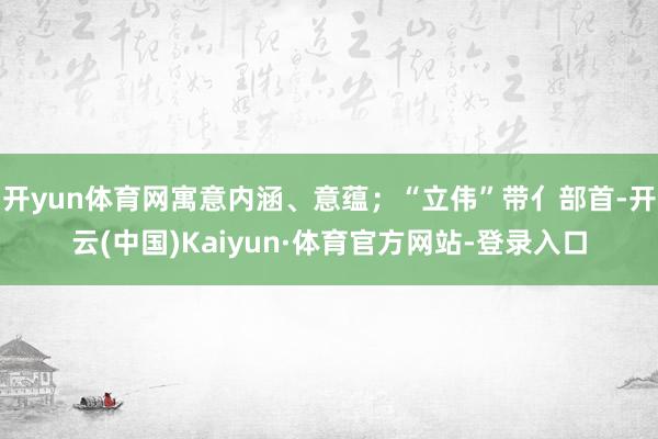 开yun体育网寓意内涵、意蕴；“立伟”带亻部首-开云(中国)Kaiyun·体育官方网站-登录入口