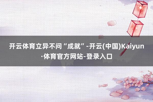 开云体育　　立异不问“成就”-开云(中国)Kaiyun·体育官方网站-登录入口