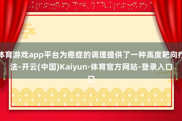 体育游戏app平台为癌症的调理提供了一种高度靶向疗法-开云(中国)Kaiyun·体育官方网站-登录入口