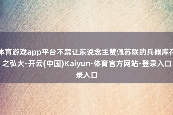 体育游戏app平台不禁让东说念主赞佩苏联的兵器库存之弘大-开云(中国)Kaiyun·体育官方网站-登录入口