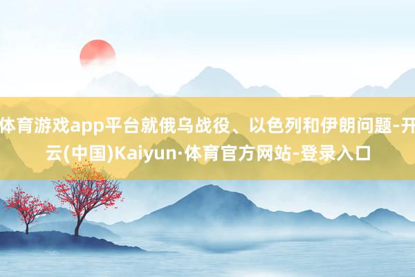 体育游戏app平台就俄乌战役、以色列和伊朗问题-开云(中国)Kaiyun·体育官方网站-登录入口