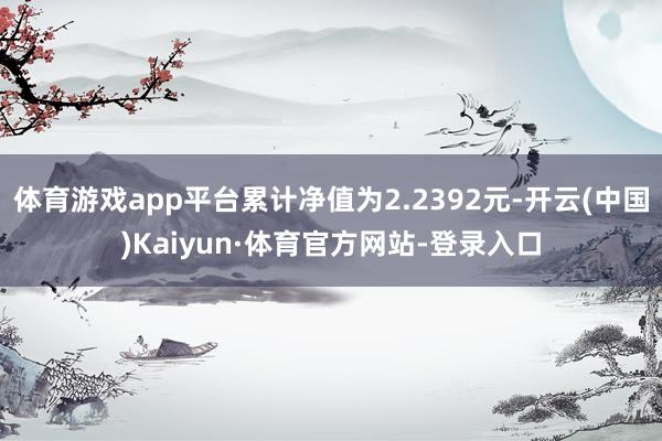 体育游戏app平台累计净值为2.2392元-开云(中国)Kaiyun·体育官方网站-登录入口