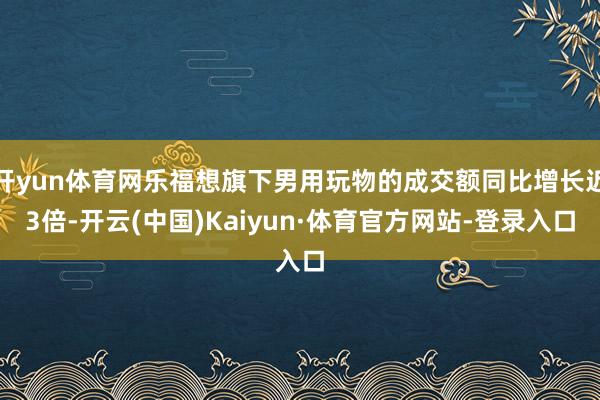 开yun体育网乐福想旗下男用玩物的成交额同比增长近3倍-开云(中国)Kaiyun·体育官方网站-登录入口
