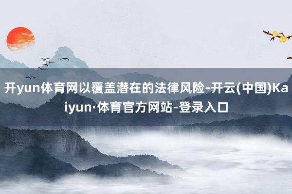 开yun体育网以覆盖潜在的法律风险-开云(中国)Kaiyun·体育官方网站-登录入口