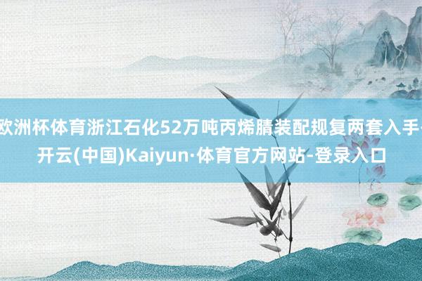 欧洲杯体育浙江石化52万吨丙烯腈装配规复两套入手-开云(中国)Kaiyun·体育官方网站-登录入口