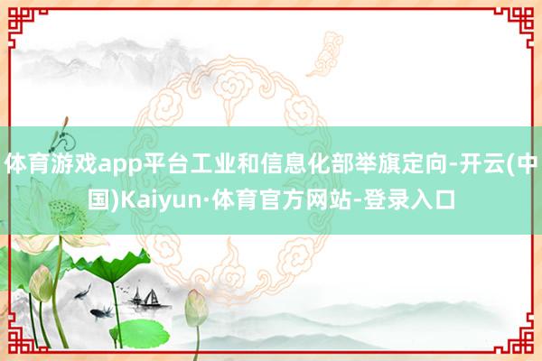 体育游戏app平台工业和信息化部举旗定向-开云(中国)Kaiyun·体育官方网站-登录入口