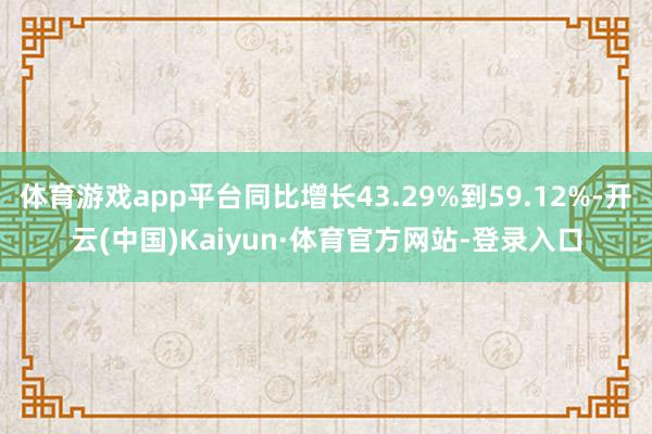 体育游戏app平台同比增长43.29%到59.12%-开云(中国)Kaiyun·体育官方网站-登录入口