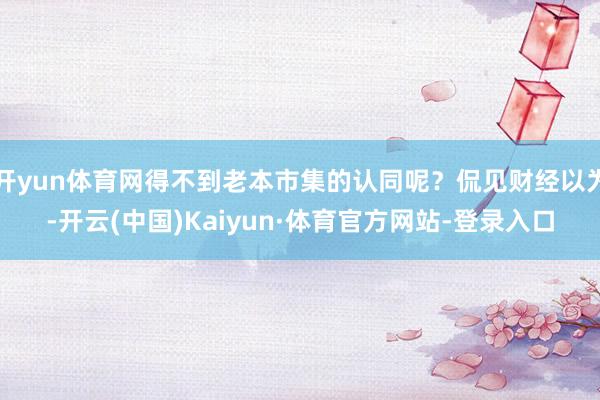 开yun体育网得不到老本市集的认同呢?侃见财经以为-开云(中国)Kaiyun·体育官方网站-登录入口