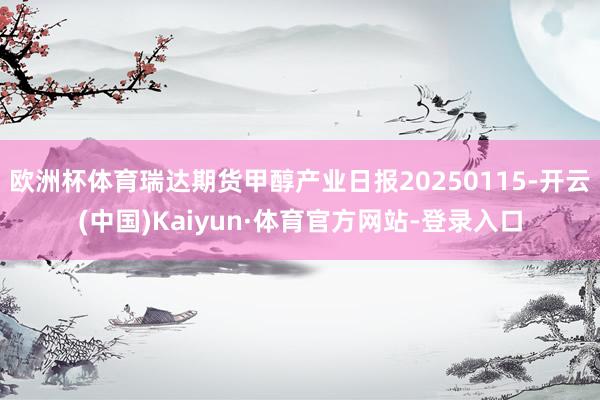 欧洲杯体育瑞达期货甲醇产业日报20250115-开云(中国)Kaiyun·体育官方网站-登录入口