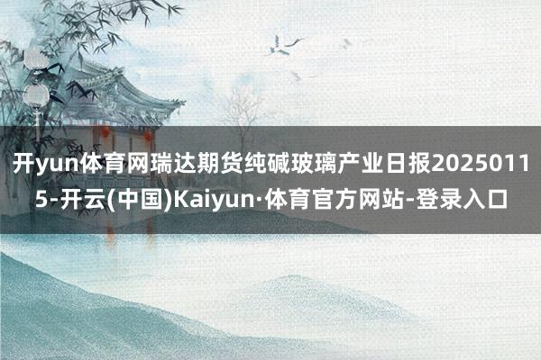 开yun体育网瑞达期货纯碱玻璃产业日报20250115-开云(中国)Kaiyun·体育官方网站-登录入口