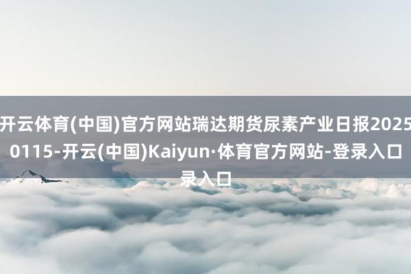 开云体育(中国)官方网站瑞达期货尿素产业日报20250115-开云(中国)Kaiyun·体育官方网站-登录入口