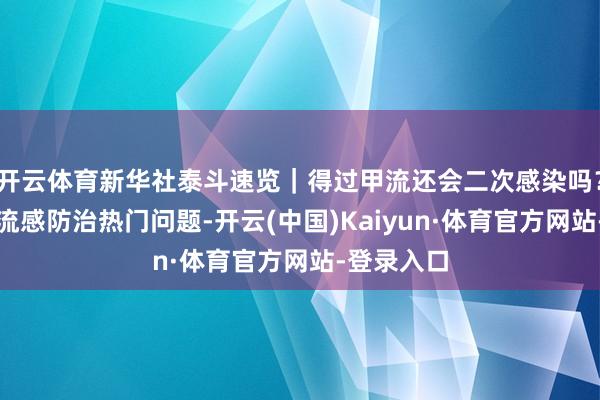开云体育新华社泰斗速览｜得过甲流还会二次感染吗？行家解答流感防治热门问题-开云(中国)Kaiyun·体育官方网站-登录入口