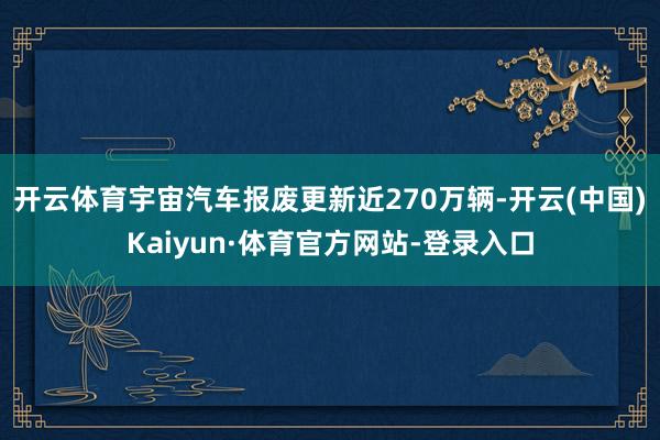 开云体育宇宙汽车报废更新近270万辆-开云(中国)Kaiyun·体育官方网站-登录入口
