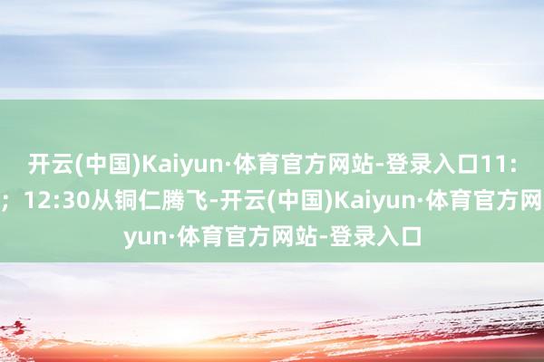 开云(中国)Kaiyun·体育官方网站-登录入口11:30到达铜仁；12:30从铜仁腾飞-开云(中国)Kaiyun·体育官方网站-登录入口