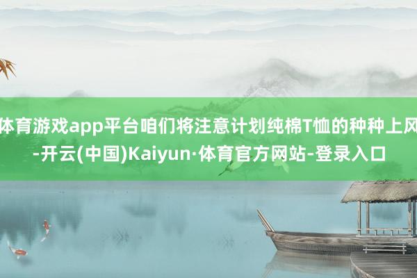 体育游戏app平台咱们将注意计划纯棉T恤的种种上风-开云(中国)Kaiyun·体育官方网站-登录入口