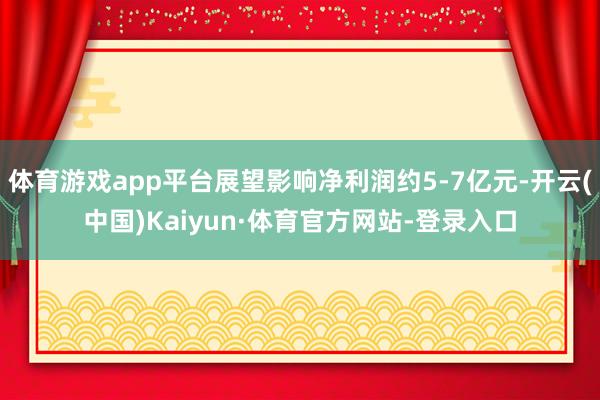 体育游戏app平台展望影响净利润约5-7亿元-开云(中国)Kaiyun·体育官方网站-登录入口