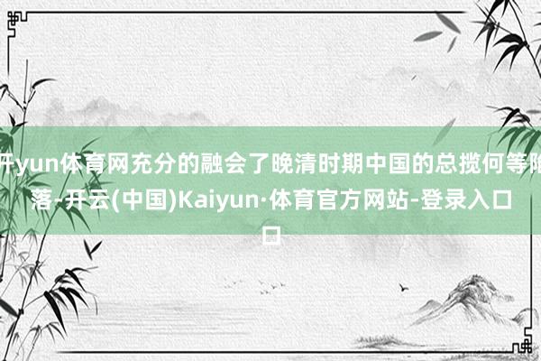 开yun体育网充分的融会了晚清时期中国的总揽何等陷落-开云(中国)Kaiyun·体育官方网站-登录入口