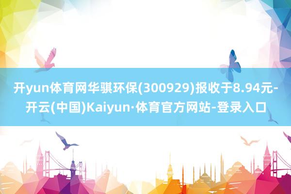 开yun体育网华骐环保(300929)报收于8.94元-开云(中国)Kaiyun·体育官方网站-登录入口