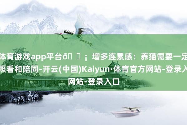 体育游戏app平台💡  增多连累感：养猫需要一定的照看和陪同-开云(中国)Kaiyun·体育官方网站-登录入口
