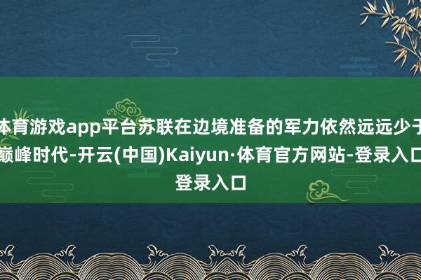 体育游戏app平台苏联在边境准备的军力依然远远少于巅峰时代-开云(中国)Kaiyun·体育官方网站-登录入口