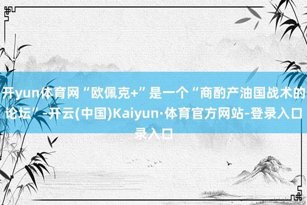 开yun体育网“欧佩克+”是一个“商酌产油国战术的论坛”-开云(中国)Kaiyun·体育官方网站-登录入口