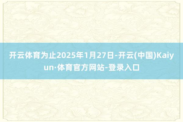 开云体育为止2025年1月27日-开云(中国)Kaiyun·体育官方网站-登录入口