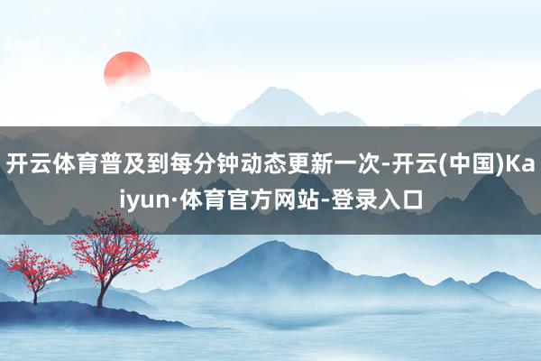 开云体育普及到每分钟动态更新一次-开云(中国)Kaiyun·体育官方网站-登录入口