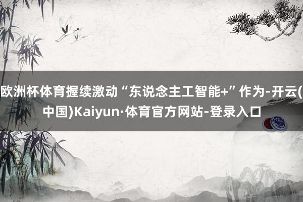 欧洲杯体育握续激动“东说念主工智能+”作为-开云(中国)Kaiyun·体育官方网站-登录入口