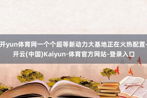开yun体育网一个个超等新动力大基地正在火热配置-开云(中国)Kaiyun·体育官方网站-登录入口