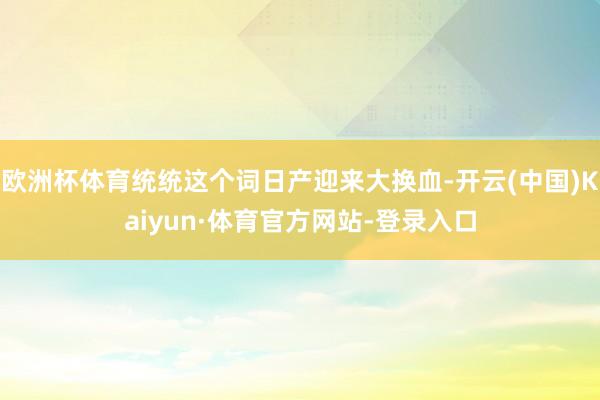 欧洲杯体育统统这个词日产迎来大换血-开云(中国)Kaiyun·体育官方网站-登录入口